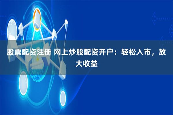 股票配资注册 网上炒股配资开户：轻松入市，放大收益