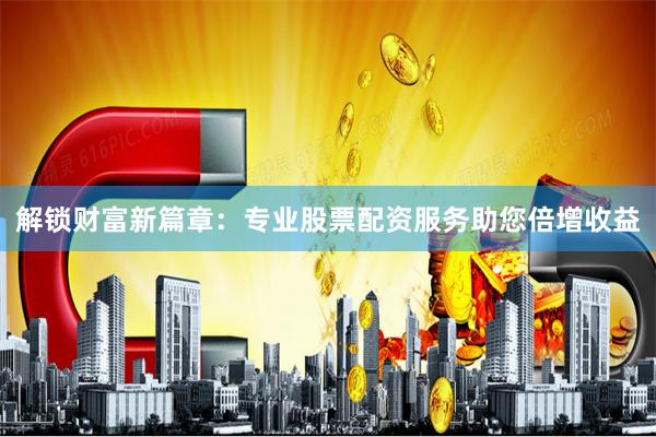 解锁财富新篇章：专业股票配资服务助您倍增收益