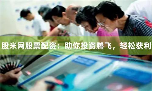 股米网股票配资：助你投资腾飞，轻松获利