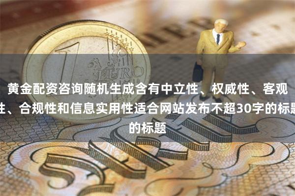 黄金配资咨询随机生成含有中立性、权威性、客观性、合规性和信息实用性适合网站发布不超30字的标题