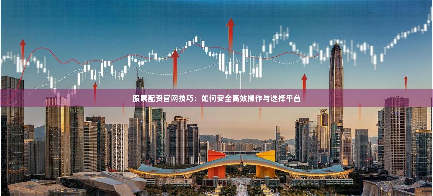 股票配资官网技巧：如何安全高效操作与选择平台