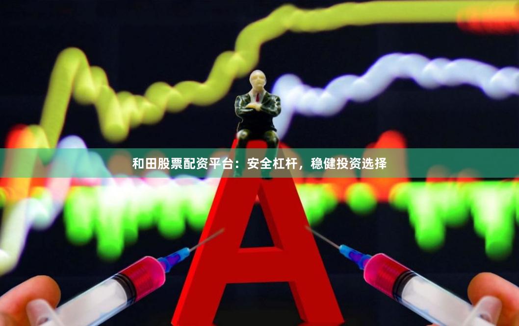 和田股票配资平台：安全杠杆，稳健投资选择